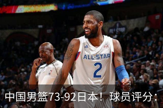 中国男篮73-92日本！球员评分：2人满分，3人良好，3人不合格